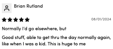 "Good stuff, able to get thru the day normally again, like when I was a kid. This is huge to me"— Brian R.